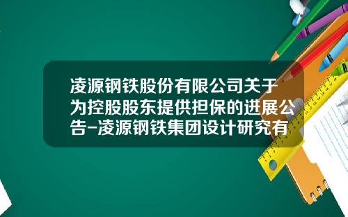 凌源钢铁股份有限公司关于为控股股东提供担保的进展公告-凌源钢铁集团设计研究有限公司