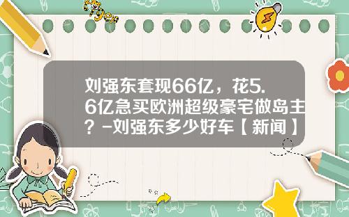 刘强东套现66亿，花5.6亿急买欧洲超级豪宅做岛主？-刘强东多少好车【新闻】.