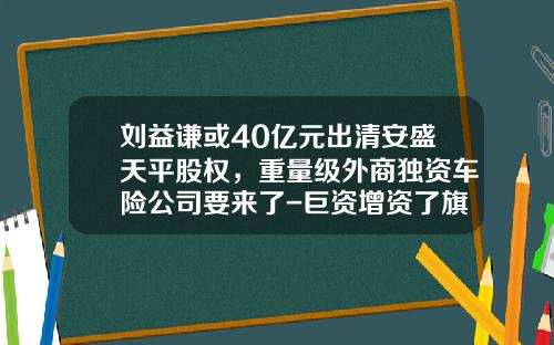 刘益谦或40亿元出清安盛天平股权，重量级外商独资车险公司要来了-巨资增资了旗下的证券公司【新闻】.