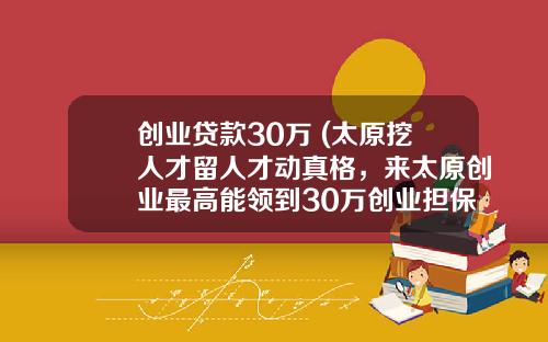 创业贷款30万 (太原挖人才留人才动真格，来太原创业最高能领到30万创业担保贷款)