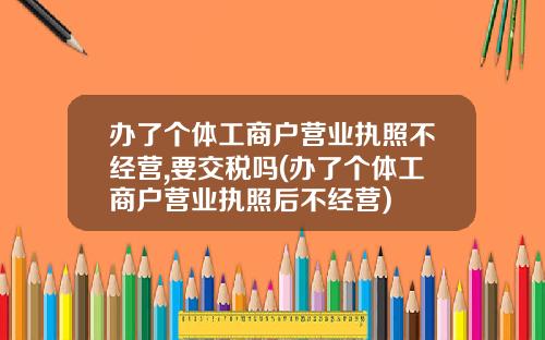 办了个体工商户营业执照不经营,要交税吗(办了个体工商户营业执照后不经营)