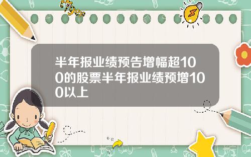 半年报业绩预告增幅超100的股票半年报业绩预增100以上