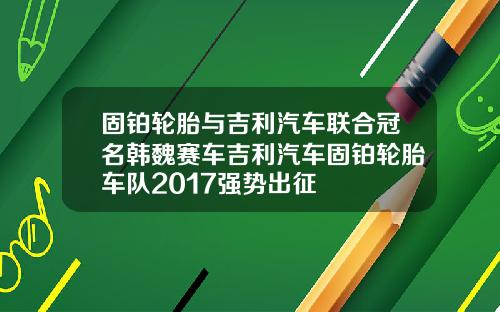 固铂轮胎与吉利汽车联合冠名韩魏赛车吉利汽车固铂轮胎车队2017强势出征