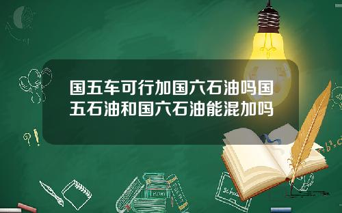国五车可行加国六石油吗国五石油和国六石油能混加吗