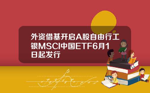 外资借基开启A股自由行工银MSCI中国ETF6月1日起发行