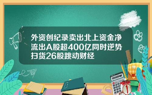 外资创纪录卖出北上资金净流出A股超400亿同时逆势扫货26股跳动财经