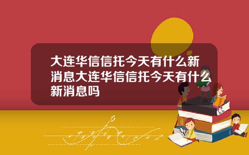 大连华信信托今天有什么新消息大连华信信托今天有什么新消息吗