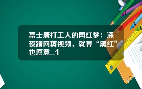 富士康打工人的网红梦：深夜蹭网剪视频，就算“黑红”也愿意_1