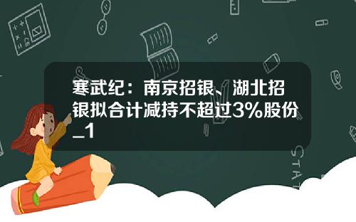 寒武纪：南京招银、湖北招银拟合计减持不超过3%股份_1