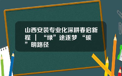 山西安装专业化深耕春启新程 ｜ “绿”途逐梦 “碳”明路径