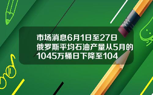 市场消息6月1日至27日俄罗斯平均石油产量从5月的1045万桶日下降至1042万桶日【推荐】