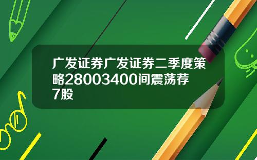 广发证券广发证券二季度策略28003400间震荡荐7股