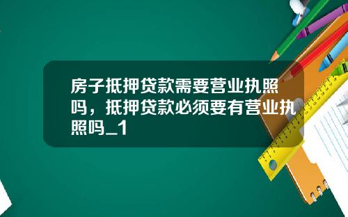 房子抵押贷款需要营业执照吗，抵押贷款必须要有营业执照吗_1