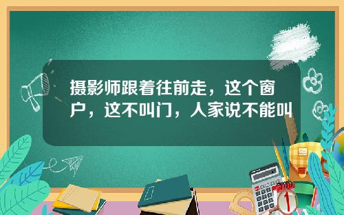 摄影师跟着往前走，这个窗户，这不叫门，人家说不能叫