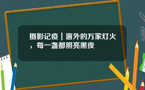 摄影记疫｜窗外的万家灯火，每一盏都照亮黑夜