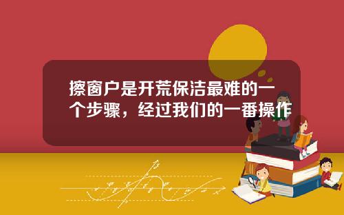 擦窗户是开荒保洁最难的一个步骤，经过我们的一番操作
