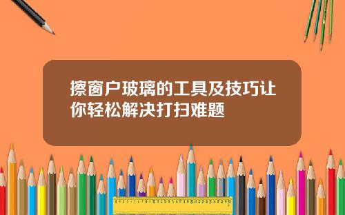 擦窗户玻璃的工具及技巧让你轻松解决打扫难题