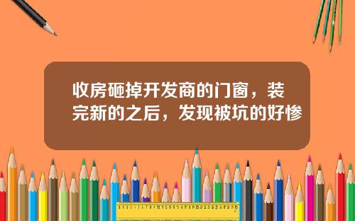 收房砸掉开发商的门窗，装完新的之后，发现被坑的好惨