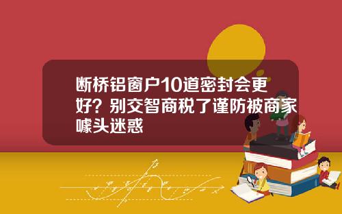 断桥铝窗户10道密封会更好？别交智商税了谨防被商家噱头迷惑