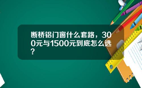 断桥铝门窗什么套路，300元与1500元到底怎么选？