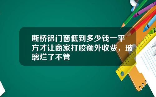 断桥铝门窗低到多少钱一平方才让商家打胶额外收费，玻璃烂了不管