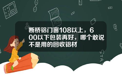 断桥铝门窗108以上，600以下包装再好，哪个敢说不是用的回收铝材