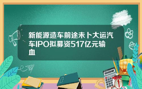 新能源造车前途未卜大运汽车IPO拟募资517亿元输血