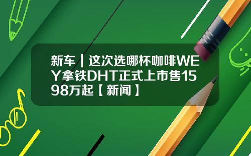 新车｜这次选哪杯咖啡WEY拿铁DHT正式上市售1598万起【新闻】