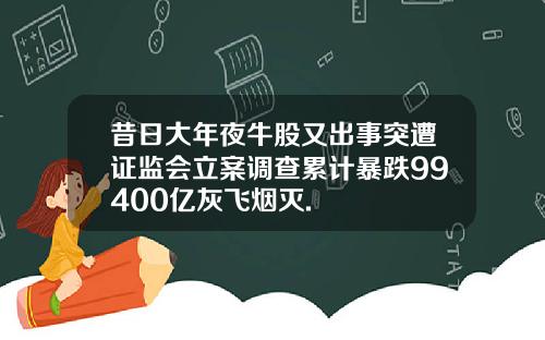 昔日大年夜牛股又出事突遭证监会立案调查累计暴跌99400亿灰飞烟灭.
