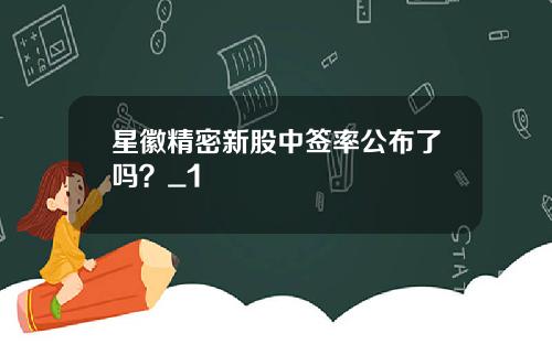 星徽精密新股中签率公布了吗？_1