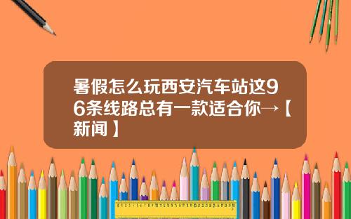 暑假怎么玩西安汽车站这96条线路总有一款适合你→【新闻】