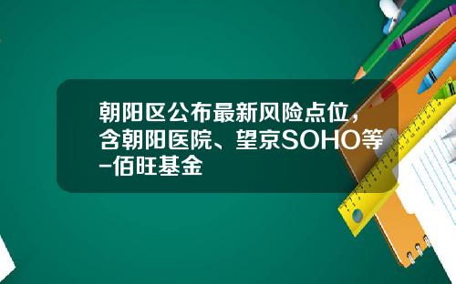 朝阳区公布最新风险点位，含朝阳医院、望京SOHO等-佰旺基金