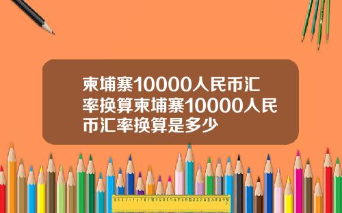 柬埔寨10000人民币汇率换算柬埔寨10000人民币汇率换算是多少