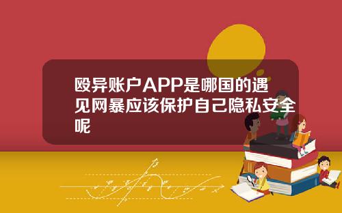 殴异账户APP是哪国的遇见网暴应该保护自己隐私安全呢