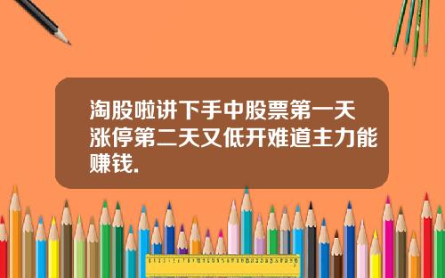 淘股啦讲下手中股票第一天涨停第二天又低开难道主力能赚钱.
