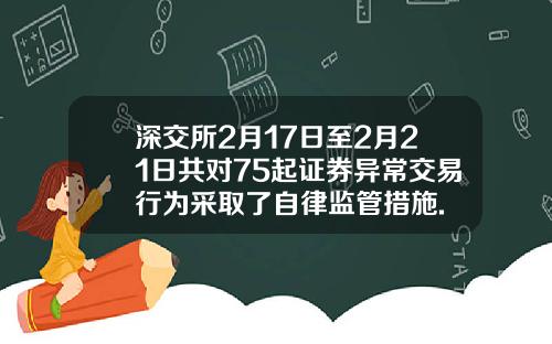 深交所2月17日至2月21日共对75起证券异常交易行为采取了自律监管措施.
