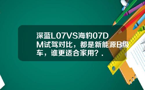 深蓝L07VS海豹07DM试驾对比，都是新能源B级车，谁更适合家用？.