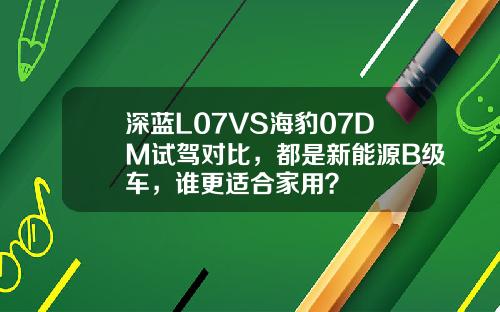 深蓝L07VS海豹07DM试驾对比，都是新能源B级车，谁更适合家用？