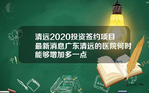 清远2020投资签约项目最新消息广东清远的医院何时能够增加多一点