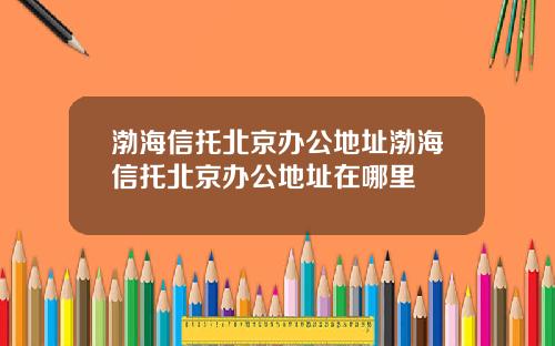 渤海信托北京办公地址渤海信托北京办公地址在哪里