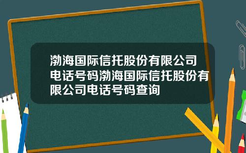 渤海国际信托股份有限公司电话号码渤海国际信托股份有限公司电话号码查询