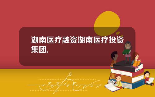 湖南医疗融资湖南医疗投资集团.