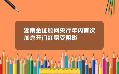湖南金证顾问央行年内首次加息开门红蒙受阴影
