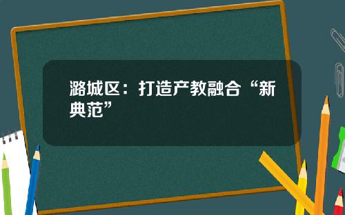 潞城区：打造产教融合“新典范”
