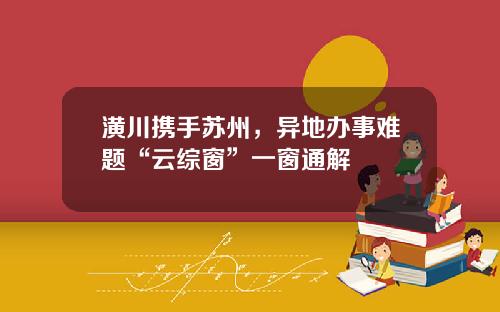 潢川携手苏州，异地办事难题“云综窗”一窗通解
