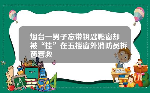 烟台一男子忘带钥匙爬窗却被“挂”在五楼窗外消防员拆窗营救
