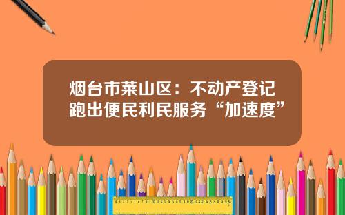 烟台市莱山区：不动产登记跑出便民利民服务“加速度”