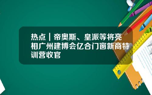 热点｜帝奥斯、皇派等将亮相广州建博会亿合门窗新商特训营收官