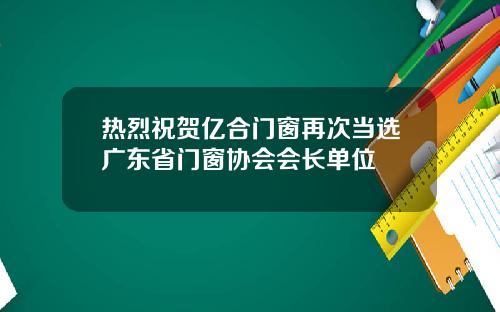 热烈祝贺亿合门窗再次当选广东省门窗协会会长单位