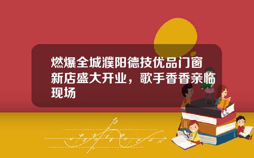 燃爆全城濮阳德技优品门窗新店盛大开业，歌手香香亲临现场